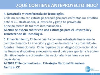 ¿QUÉ CONTIENE ANTEPROYECTO INDC?
4. Desarrollo y transferencia de Tecnologías,
Chile no cuenta con estrategia tecnológica para enfrentar sus desafíos
ante el CC. Hasta ahora, la inversión y gasto ha provenido
principalmente de fuentes internacionales.
Al 2018 se espera contar con una Estrategia para el Desarrollo y
Transferencia de Tecnología.
5. Financiamiento, Chile no cuenta con una estrategia financiera de
cambio climático. La inversión y gasto en la materia ha provenido de
fuentes internacionales. Chile requiere de un diagnóstico nacional de
las finanzas disponibles y necesarias en el país para aportar a la acción
climática desde sus circunstancias nacionales y en línea con sus
capacidades.
Al 2018 Chile comunicará su Estrategia Nacional Financiera
frente al CC.
 