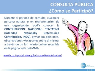 CONSULTA PÚBLICA
¿Cómo se Participó?
Durante el período de consulta, cualquier
persona natural o en representación de
una organización, podía conocer la
CONTRIBUCIÓN NACIONAL TENTATIVA
(Intended Nationally Determined
Contribution, INDC), enviar sus opiniones,
observaciones y/o aportes sobre el mismo,
a través de un formulario online accesible
en la página web del MMA:
www.http://portal.mma.gob.cl/consultacontribucion/
 