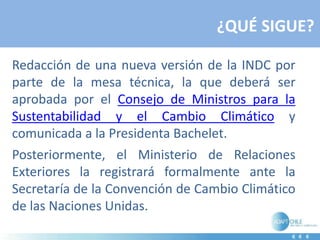 ¿QUÉ SIGUE?
Redacción de una nueva versión de la INDC por
parte de la mesa técnica, la que deberá ser
aprobada por el Consejo de Ministros para la
Sustentabilidad y el Cambio Climático y
comunicada a la Presidenta Bachelet.
Posteriormente, el Ministerio de Relaciones
Exteriores la registrará formalmente ante la
Secretaría de la Convención de Cambio Climático
de las Naciones Unidas.
 