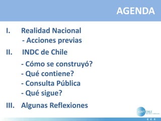AGENDA
I. Realidad Nacional
- Acciones previas
II. INDC de Chile
- Cómo se construyó?
- Qué contiene?
- Consulta Pública
- Qué sigue?
III. Algunas Reflexiones
 