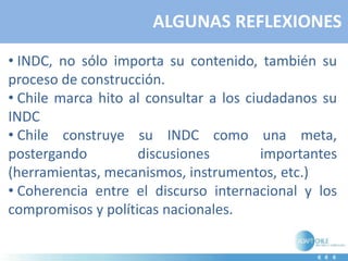 ALGUNAS REFLEXIONES
• INDC, no sólo importa su contenido, también su
proceso de construcción.
• Chile marca hito al consultar a los ciudadanos su
INDC
• Chile construye su INDC como una meta,
postergando discusiones importantes
(herramientas, mecanismos, instrumentos, etc.)
• Coherencia entre el discurso internacional y los
compromisos y políticas nacionales.
 