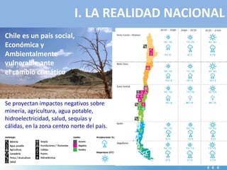 I. LA REALIDAD NACIONAL
Chile es un país social,
Económica y
Ambientalmente
vulnerable ante
el cambio climático.
Se proyectan impactos negativos sobre
minería, agricultura, agua potable,
hidroelectricidad, salud, sequías y
cálidas, en la zona centro norte del país.
 