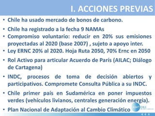 I. ACCIONES PREVIAS
• Chile ha usado mercado de bonos de carbono.
• Chile ha registrado a la fecha 9 NAMAs
• Compromiso voluntario: reducir en 20% sus emisiones
proyectadas al 2020 (base 2007) , sujeto a apoyo inter.
• Ley ERNC 20% al 2020. Hoja Ruta 2050, 70% Ernc en 2050
• Rol Activo para articular Acuerdo de París (AILAC; Diálogo
de Cartagena)
• INDC, procesos de toma de decisión abiertos y
participativos. Compromete Consulta Pública a su INDC.
• Chile primer país en Sudamérica en poner impuestos
verdes (vehículos livianos, centrales generación energía).
• Plan Nacional de Adaptación al Cambio Climático
 