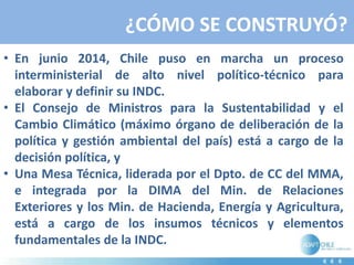 ¿CÓMO SE CONSTRUYÓ?
• En junio 2014, Chile puso en marcha un proceso
interministerial de alto nivel político-técnico para
elaborar y definir su INDC.
• El Consejo de Ministros para la Sustentabilidad y el
Cambio Climático (máximo órgano de deliberación de la
política y gestión ambiental del país) está a cargo de la
decisión política, y
• Una Mesa Técnica, liderada por el Dpto. de CC del MMA,
e integrada por la DIMA del Min. de Relaciones
Exteriores y los Min. de Hacienda, Energía y Agricultura,
está a cargo de los insumos técnicos y elementos
fundamentales de la INDC.
 