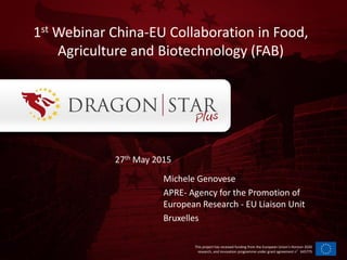 This project has received funding from the European Union’s Horizon 2020
research, and innovation programme under grant agreement n°645775
Michele Genovese
APRE- Agency for the Promotion of
European Research - EU Liaison Unit
Bruxelles
1st Webinar China-EU Collaboration in Food,
Agriculture and Biotechnology (FAB)
27th May 2015
 