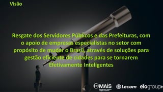 Visão
Resgate dos Servidores Públicos e das Prefeituras, com
o apoio de empresas especialistas no setor com
propósito de mudar o Brasil, através de soluções para
gestão eficiente de cidades para se tornarem
Efetivamente Inteligentes
 