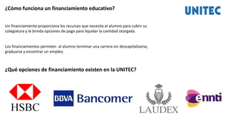 ¿Cómo funciona un financiamiento educativo?
Un financiamiento proporciona los recursos que necesita el alumno para cubrir su
colegiatura y le brinda opciones de pago para liquidar la cantidad otorgada.
Los financiamientos permiten al alumno terminar una carrera sin descapitalizarse,
graduarse y encontrar un empleo.
¿Qué opciones de financiamiento existen en la UNITEC?
 