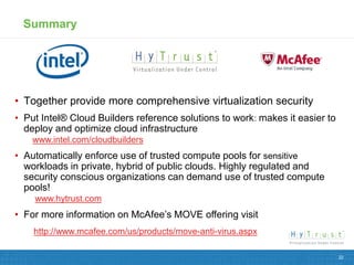 Summary




• Together provide more comprehensive virtualization security
• Put Intel® Cloud Builders reference solutions to work: makes it easier to
  deploy and optimize cloud infrastructure
    www.intel.com/cloudbuilders
• Automatically enforce use of trusted compute pools for sensitive
  workloads in private, hybrid of public clouds. Highly regulated and
  security conscious organizations can demand use of trusted compute
  pools!
    www.hytrust.com
• For more information on McAfee’s MOVE offering visit
    http://www.mcafee.com/us/products/move-anti-virus.aspx

                                                                              22
 