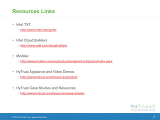 Resources Links

 Intel TXT
      http://www.intel.com/go/txt


 Intel Cloud Builders
      http://www.intel.com/cloudbuilders


 McAfee
      http://www.mcafee.com/us/products/endpoint-protection/index.aspx


 HyTrust Appliance and Video Demos
      http://www.hytrust.com/resources/product


 HyTrust Case Studies and Resources
      http://www.hytrust.com/resources/case-studies




© 2012, HyTrust, Inc. www.hytrust.com                                     23
 