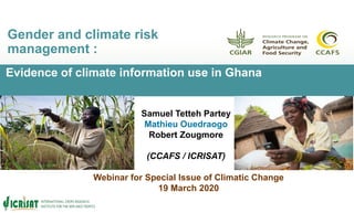 Evidence of climate information use in Ghana
Gender and climate risk
management :
Samuel Tetteh Partey
Mathieu Ouedraogo
Robert Zougmore
(CCAFS / ICRISAT)
Webinar for Special Issue of Climatic Change
19 March 2020
 