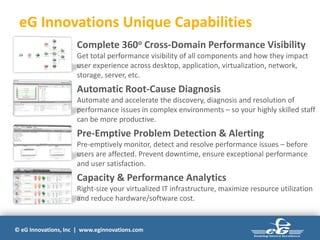 © eG Innovations, Inc | www.eginnovations.com
eG Innovations Unique Capabilities
Complete 360o Cross-Domain Performance Visibility
Get total performance visibility of all components and how they impact
user experience across desktop, application, virtualization, network,
storage, server, etc.
Automatic Root-Cause Diagnosis
Automate and accelerate the discovery, diagnosis and resolution of
performance issues in complex environments – so your highly skilled staff
can be more productive.
Pre-Emptive Problem Detection & Alerting
Pre-emptively monitor, detect and resolve performance issues – before
users are affected. Prevent downtime, ensure exceptional performance
and user satisfaction.
Capacity & Performance Analytics
Right-size your virtualized IT infrastructure, maximize resource utilization
and reduce hardware/software cost.
 