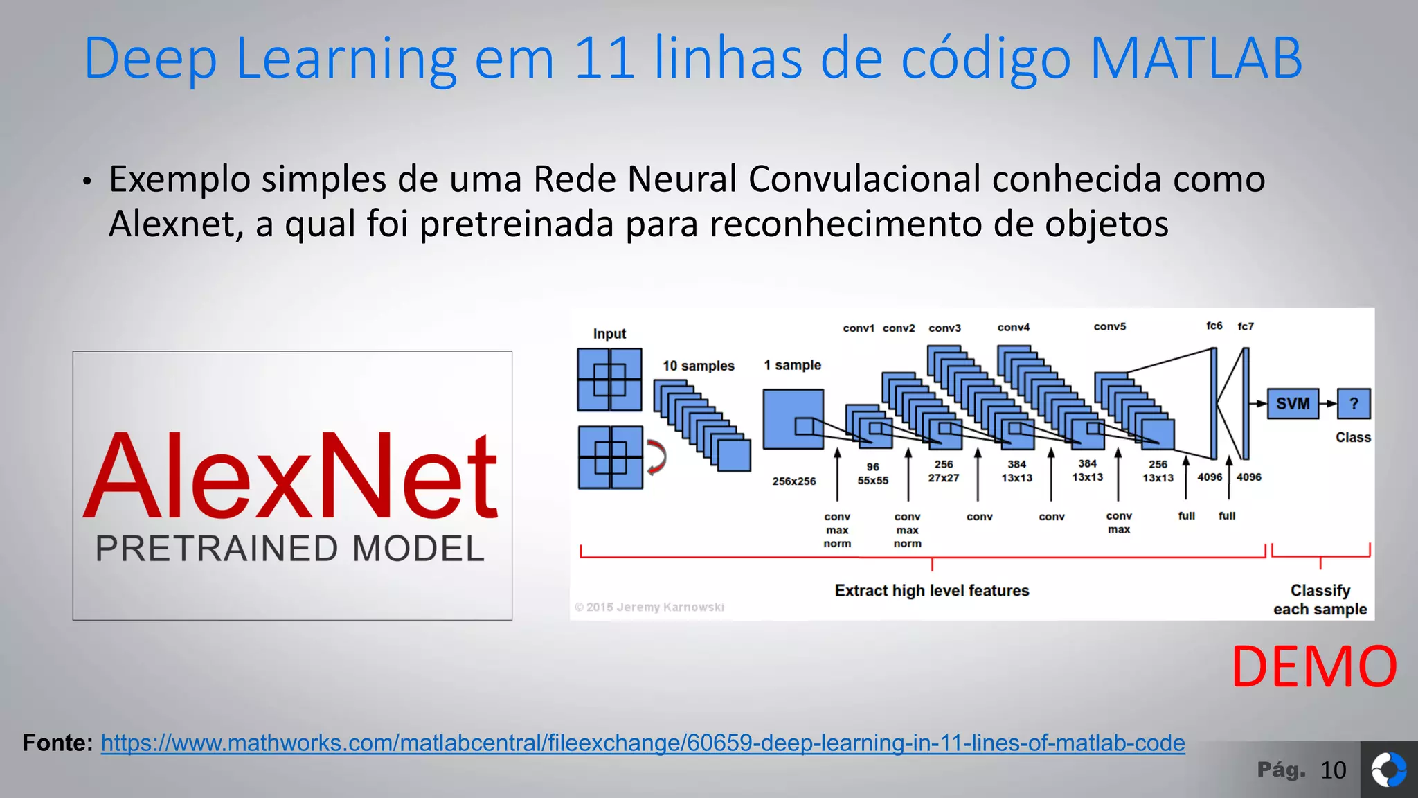 Pág.
Deep Learning em 11 linhas de código MATLAB
• Exemplo simples de uma Rede Neural Convulacional conhecida como
Alexnet, a qual foi pretreinada para reconhecimento de objetos
Fonte: https://www.mathworks.com/matlabcentral/fileexchange/60659-deep-learning-in-11-lines-of-matlab-code
DEMO
10
 