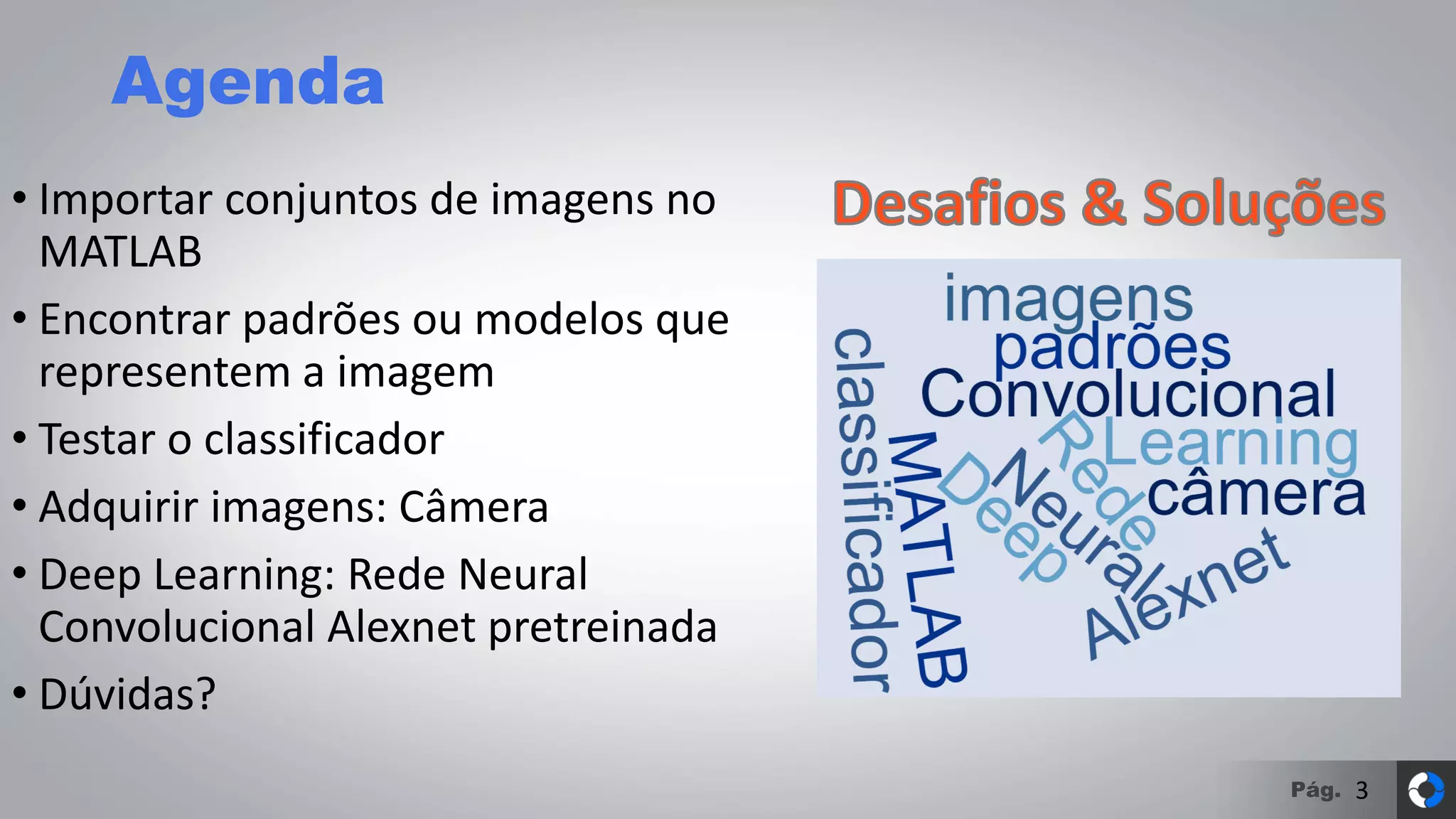 Pág.
Agenda
• Importar conjuntos de imagens no
MATLAB
• Encontrar padrões ou modelos que
representem a imagem
• Testar o classificador
• Adquirir imagens: Câmera
• Deep Learning: Rede Neural
Convolucional Alexnet pretreinada
• Dúvidas?
3
 