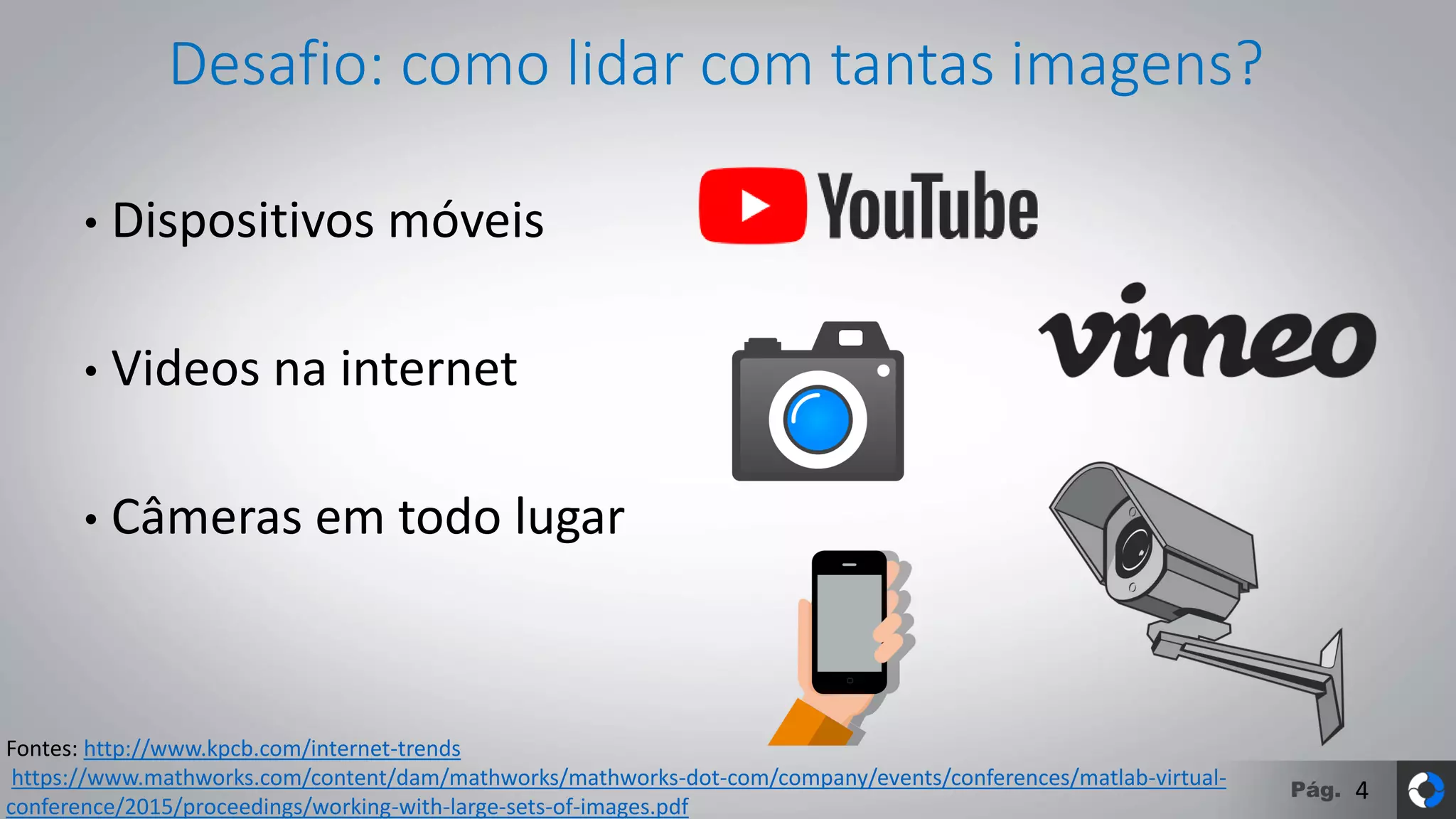 Pág.
Desafio: como lidar com tantas imagens?
• Dispositivos móveis
• Videos na internet
• Câmeras em todo lugar
4
Fontes: http://www.kpcb.com/internet-trends
https://www.mathworks.com/content/dam/mathworks/mathworks-dot-com/company/events/conferences/matlab-virtual-
conference/2015/proceedings/working-with-large-sets-of-images.pdf
 