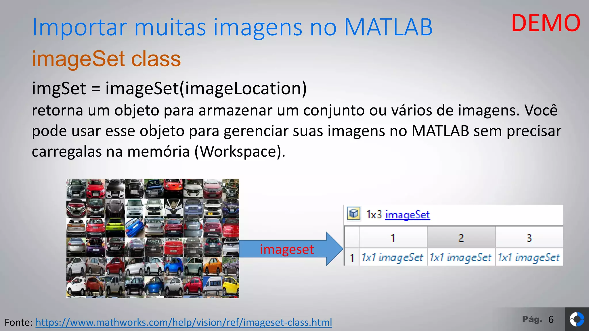 Pág.
imageSet class
imgSet = imageSet(imageLocation)
retorna um objeto para armazenar um conjunto ou vários de imagens. Você
pode usar esse objeto para gerenciar suas imagens no MATLAB sem precisar
carregalas na memória (Workspace).
Importar muitas imagens no MATLAB
Fonte: https://www.mathworks.com/help/vision/ref/imageset-class.html
imageset
DEMO
6
 