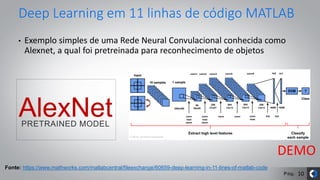 Pág.
Deep Learning em 11 linhas de código MATLAB
• Exemplo simples de uma Rede Neural Convulacional conhecida como
Alexnet, a qual foi pretreinada para reconhecimento de objetos
Fonte: https://www.mathworks.com/matlabcentral/fileexchange/60659-deep-learning-in-11-lines-of-matlab-code
DEMO
10
 