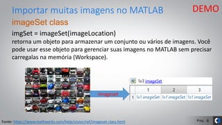 Pág.
imageSet class
imgSet = imageSet(imageLocation)
retorna um objeto para armazenar um conjunto ou vários de imagens. Você
pode usar esse objeto para gerenciar suas imagens no MATLAB sem precisar
carregalas na memória (Workspace).
Importar muitas imagens no MATLAB
Fonte: https://www.mathworks.com/help/vision/ref/imageset-class.html
imageset
DEMO
6
 