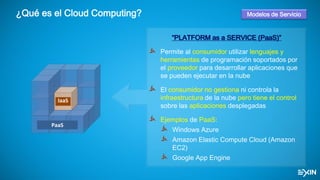 ¿Qué es el Cloud Computing?
IaaS
PaaS
“PLATFORM as a SERVICE (PaaS)”
Permite al consumidor utilizar lenguajes y
herramientas de programación soportados por
el proveedor para desarrollar aplicaciones que
se pueden ejecutar en la nube
El consumidor no gestiona ni controla la
infraestructura de la nube pero tiene el control
sobre las aplicaciones desplegadas
Ejemplos de PaaS:
Windows Azure
Amazon Elastic Compute Cloud (Amazon
EC2)
Google App Engine
Modelos de Servicio
 