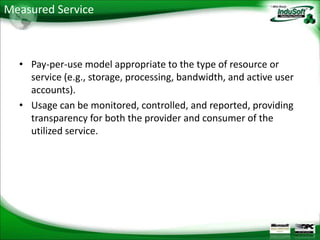Measured Service



  • Pay-per-use model appropriate to the type of resource or
    service (e.g., storage, processing, bandwidth, and active user
    accounts).
  • Usage can be monitored, controlled, and reported, providing
    transparency for both the provider and consumer of the
    utilized service.
 