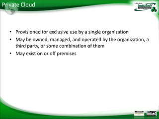 Private Cloud



  • Provisioned for exclusive use by a single organization
  • May be owned, managed, and operated by the organization, a
    third party, or some combination of them
  • May exist on or off premises
 