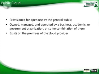 Public Cloud



  • Provisioned for open use by the general public
  • Owned, managed, and operated by a business, academic, or
    government organization, or some combination of them
  • Exists on the premises of the cloud provider
 