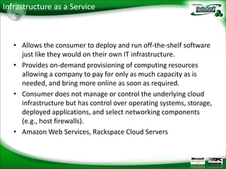 Infrastructure as a Service



   • Allows the consumer to deploy and run off-the-shelf software
     just like they would on their own IT infrastructure.
   • Provides on-demand provisioning of computing resources
     allowing a company to pay for only as much capacity as is
     needed, and bring more online as soon as required.
   • Consumer does not manage or control the underlying cloud
     infrastructure but has control over operating systems, storage,
     deployed applications, and select networking components
     (e.g., host firewalls).
   • Amazon Web Services, Rackspace Cloud Servers
 
