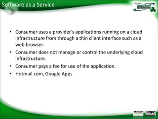 Software as a Service



   • Consumer uses a provider’s applications running on a cloud
     infrastructure from through a thin client interface such as a
     web browser.
   • Consumer does not manage or control the underlying cloud
     infrastructure.
   • Consumer pays a fee for use of the application.
   • Hotmail.com, Google Apps
 