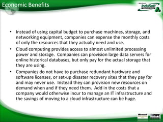 Economic Benefits



  • Instead of using capital budget to purchase machines, storage, and
    networking equipment, companies can expense the monthly costs
    of only the resources that they actually need and use.
  • Cloud computing provides access to almost unlimited processing
    power and storage. Companies can provision large data servers for
    online historical databases, but only pay for the actual storage that
    they are using.
  • Companies do not have to purchase redundant hardware and
    software licenses, or set-up disaster recovery sites that they pay for
    and may never use. Instead they can provision new resources on
    demand when and if they need them. Add in the costs that a
    company would otherwise incur to manage an IT infrastructure and
    the savings of moving to a cloud infrastructure can be huge.
 