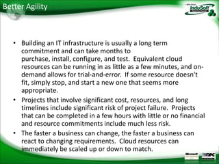 Better Agility



   • Building an IT infrastructure is usually a long term
     commitment and can take months to
     purchase, install, configure, and test. Equivalent cloud
     resources can be running in as little as a few minutes, and on-
     demand allows for trial-and-error. If some resource doesn't
     fit, simply stop, and start a new one that seems more
     appropriate.
   • Projects that involve significant cost, resources, and long
     timelines include significant risk of project failure. Projects
     that can be completed in a few hours with little or no financial
     and resource commitments include much less risk.
   • The faster a business can change, the faster a business can
     react to changing requirements. Cloud resources can
     immediately be scaled up or down to match.
 