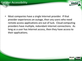 Greater Accessibility



   • Most companies have a single Internet provider. If that
     provider experiences an outage, then any users who need
     remote access applications are out of luck. Cloud computing
     providers have multiple, redundant internet connections. As
     long as a user has Internet access, then they have access to
     their applications.
 