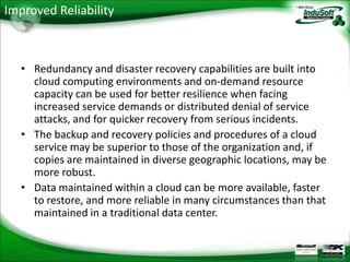 Improved Reliability



   • Redundancy and disaster recovery capabilities are built into
     cloud computing environments and on-demand resource
     capacity can be used for better resilience when facing
     increased service demands or distributed denial of service
     attacks, and for quicker recovery from serious incidents.
   • The backup and recovery policies and procedures of a cloud
     service may be superior to those of the organization and, if
     copies are maintained in diverse geographic locations, may be
     more robust.
   • Data maintained within a cloud can be more available, faster
     to restore, and more reliable in many circumstances than that
     maintained in a traditional data center.
 
