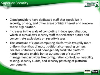 Superior Security



   • Cloud providers have dedicated staff that specialize in
     security, privacy, and other areas of high interest and concern
     to the organization.
   • Increases in the scale of computing induce specialization,
     which in turn allows security staff to shed other duties and
     concentrate exclusively on security issues.
   • The structure of cloud computing platforms is typically more
     uniform than that of most traditional computing centers.
     Greater uniformity and homogeneity facilitate platform
     hardening and enable better automation of security
     management activities like configuration control, vulnerability
     testing, security audits, and security patching of platform
     components.
 