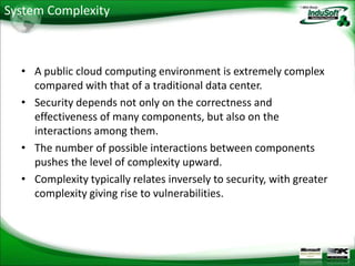 System Complexity



  • A public cloud computing environment is extremely complex
    compared with that of a traditional data center.
  • Security depends not only on the correctness and
    effectiveness of many components, but also on the
    interactions among them.
  • The number of possible interactions between components
    pushes the level of complexity upward.
  • Complexity typically relates inversely to security, with greater
    complexity giving rise to vulnerabilities.
 
