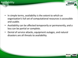 Availability



   • In simple terms, availability is the extent to which an
     organization’s full set of computational resources is accessible
     and usable.
   • Availability can be affected temporarily or permanently, and a
     loss can be partial or complete.
   • Denial of service attacks, equipment outages, and natural
     disasters are all threats to availability.
 