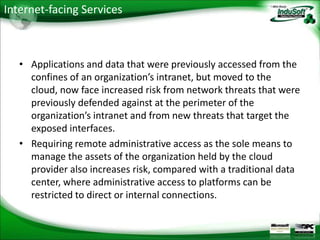 Internet-facing Services



   • Applications and data that were previously accessed from the
     confines of an organization’s intranet, but moved to the
     cloud, now face increased risk from network threats that were
     previously defended against at the perimeter of the
     organization’s intranet and from new threats that target the
     exposed interfaces.
   • Requiring remote administrative access as the sole means to
     manage the assets of the organization held by the cloud
     provider also increases risk, compared with a traditional data
     center, where administrative access to platforms can be
     restricted to direct or internal connections.
 