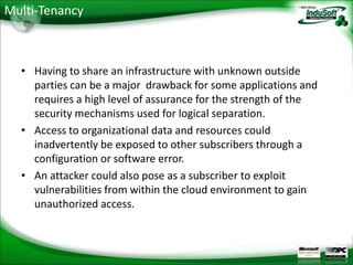 Multi-Tenancy



  • Having to share an infrastructure with unknown outside
    parties can be a major drawback for some applications and
    requires a high level of assurance for the strength of the
    security mechanisms used for logical separation.
  • Access to organizational data and resources could
    inadvertently be exposed to other subscribers through a
    configuration or software error.
  • An attacker could also pose as a subscriber to exploit
    vulnerabilities from within the cloud environment to gain
    unauthorized access.
 