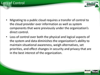 Loss of Control



   • Migrating to a public cloud requires a transfer of control to
     the cloud provider over information as well as system
     components that were previously under the organization’s
     direct control.
   • Loss of control over both the physical and logical aspects of
     the system and data diminishes the organization’s ability to
     maintain situational awareness, weigh alternatives, set
     priorities, and effect changes in security and privacy that are
     in the best interest of the organization.
 