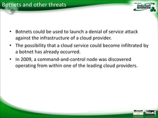 Botnets and other threats



  • Botnets could be used to launch a denial of service attack
    against the infrastructure of a cloud provider.
  • The possibility that a cloud service could become infiltrated by
    a botnet has already occurred.
  • In 2009, a command-and-control node was discovered
    operating from within one of the leading cloud providers.
 