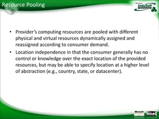 Resource Pooling



  • Provider’s computing resources are pooled with different
    physical and virtual resources dynamically assigned and
    reassigned according to consumer demand.
  • Location independence in that the consumer generally has no
    control or knowledge over the exact location of the provided
    resources, but may be able to specify location at a higher level
    of abstraction (e.g., country, state, or datacenter).
 
