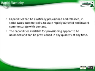 Rapid Elasticity



   • Capabilities can be elastically provisioned and released, in
     some cases automatically, to scale rapidly outward and inward
     commensurate with demand.
   • The capabilities available for provisioning appear to be
     unlimited and can be provisioned in any quantity at any time.
 