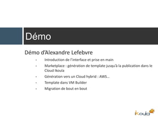 Démo d’Alexandre Lefebvre
• Introduction de l’interface et prise en main
• Marketplace : génération de template jusqu’à la publication dans le
Cloud Ikoula
• Génération vers un Cloud hybrid : AWS…
• Template dans VM Builder
• Migration de bout en bout
Démo
 