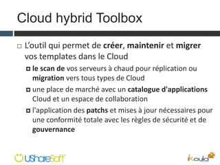 Cloud hybrid Toolbox
 L’outil qui permet de créer, maintenir et migrer
vos templates dans le Cloud
 le scan de vos serveurs à chaud pour réplication ou
migration vers tous types de Cloud
 une place de marché avec un catalogue d'applications
Cloud et un espace de collaboration
 l'application des patchs et mises à jour nécessaires pour
une conformité totale avec les règles de sécurité et de
gouvernance
 