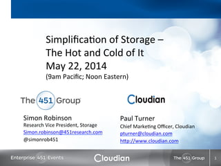 Simon	
  Robinson	
  
Research	
  Vice	
  President,	
  Storage	
  
Simon.robinson@451research.com	
  
@simonrob451	
  
	
  
1	
  
Paul	
  Turner	
  
Chief	
  MarkeAng	
  Oﬃcer,	
  Cloudian	
  
pturner@cloudian.com	
  
hEp://www.cloudian.com	
  
	
  
	
  
SimpliﬁcaAon	
  of	
  Storage	
  –	
  
The	
  Hot	
  and	
  Cold	
  of	
  It	
  	
  
May	
  22,	
  2014	
  	
  
(9am	
  Paciﬁc;	
  Noon	
  Eastern)	
  
 