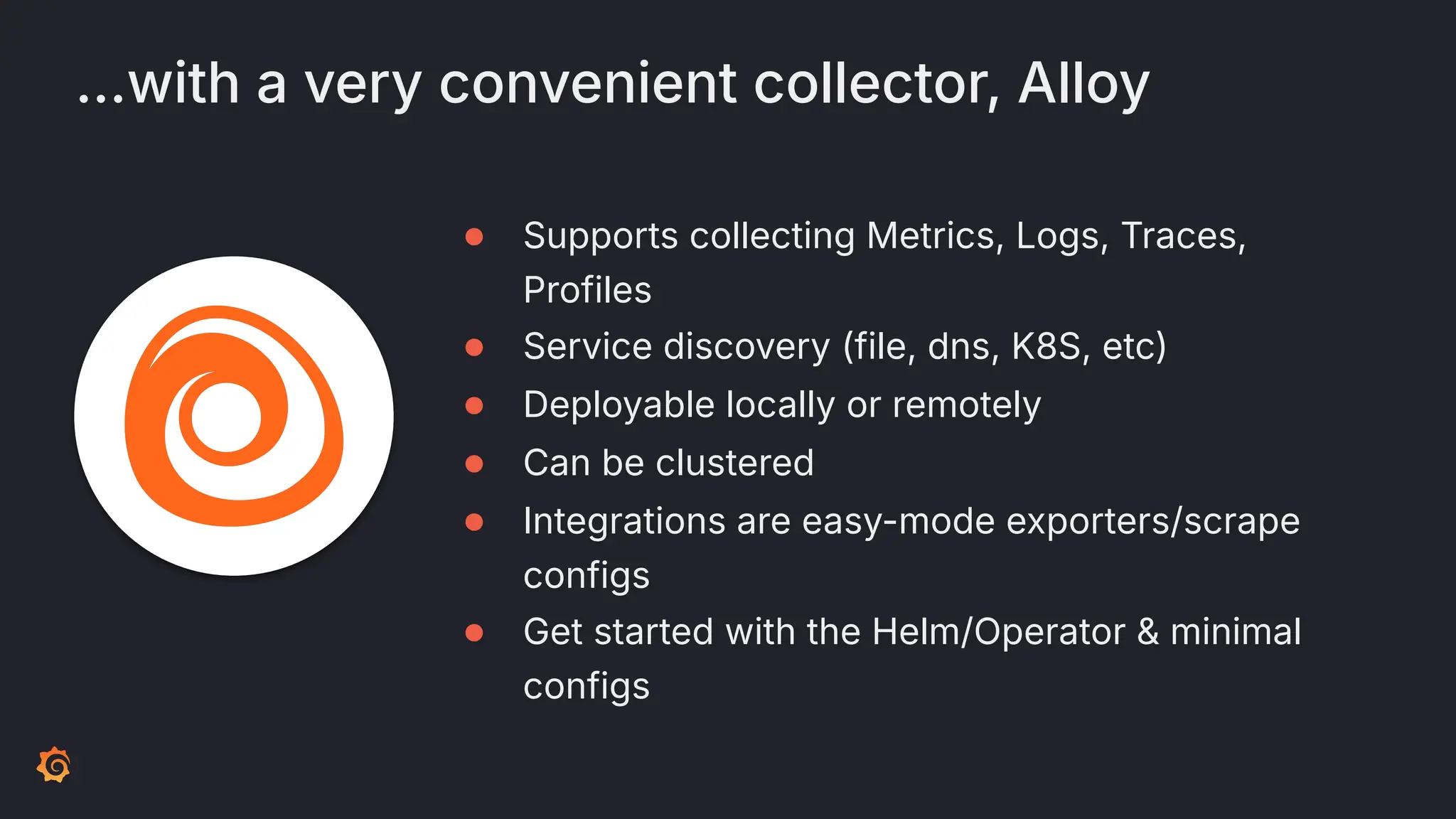 …with a very convenient collector, Alloy
● Supports collecting Metrics, Logs, Traces,
Profiles
● Service discovery (file, dns, K8S, etc)
● Deployable locally or remotely
● Can be clustered
● Integrations are easy-mode exporters/scrape
configs
● Get started with the Helm/Operator & minimal
configs
 