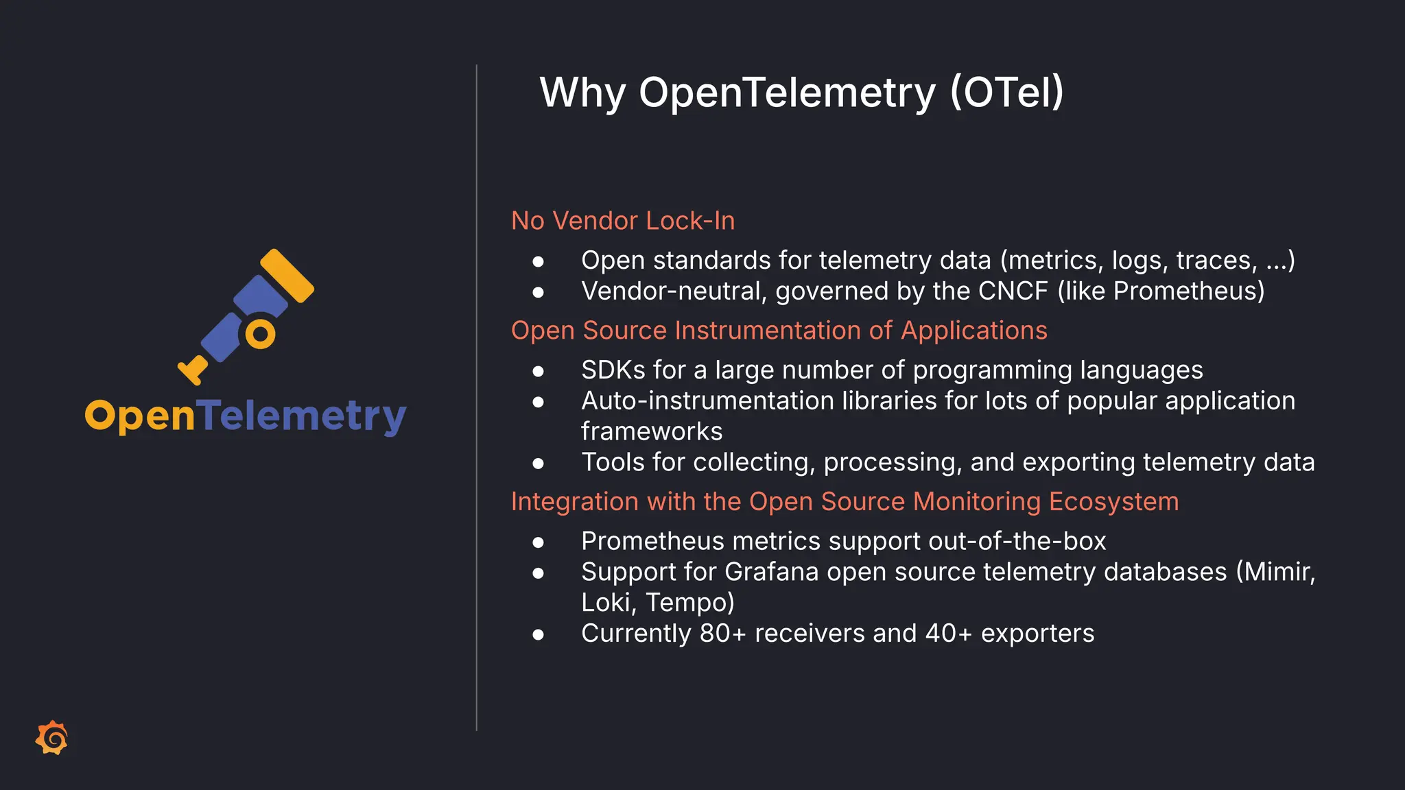 No Vendor Lock-In
● Open standards for telemetry data (metrics, logs, traces, …)
● Vendor-neutral, governed by the CNCF (like Prometheus)
Open Source Instrumentation of Applications
● SDKs for a large number of programming languages
● Auto-instrumentation libraries for lots of popular application
frameworks
● Tools for collecting, processing, and exporting telemetry data
Integration with the Open Source Monitoring Ecosystem
● Prometheus metrics support out-of-the-box
● Support for Grafana open source telemetry databases Mimir,
Loki, Tempo)
● Currently 80+ receivers and 40+ exporters
Why OpenTelemetry OTel
 
