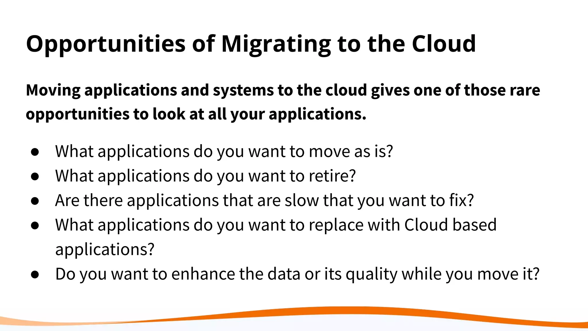 Opportunities of Migrating to the Cloud
Moving applications and systems to the cloud gives one of those rare
opportunities to look at all your applications.
● What applications do you want to move as is?
● What applications do you want to retire?
● Are there applications that are slow that you want to fix?
● What applications do you want to replace with Cloud based
applications?
● Do you want to enhance the data or its quality while you move it?
 