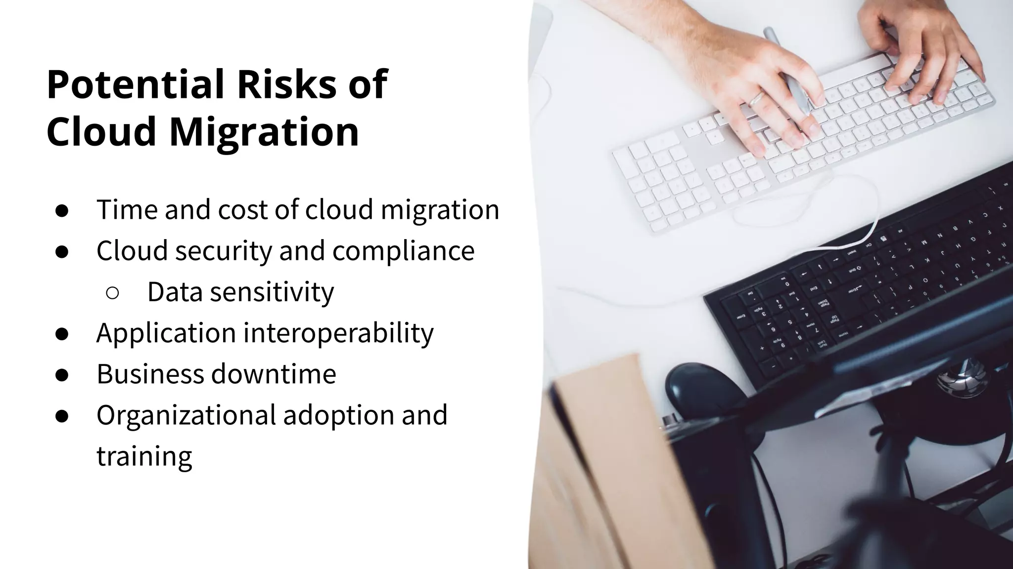 Potential Risks of
Cloud Migration
● Time and cost of cloud migration
● Cloud security and compliance
○ Data sensitivity
● Application interoperability
● Business downtime
● Organizational adoption and
training
 