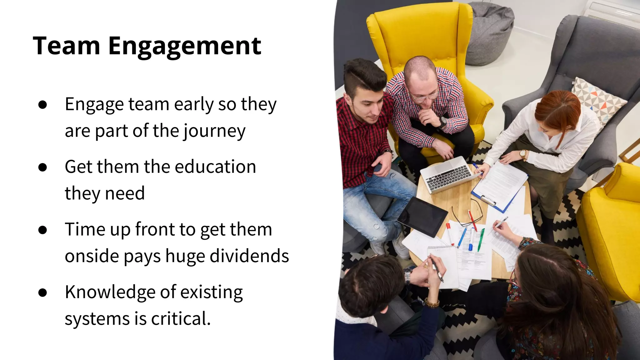 Team Engagement
● Engage team early so they
are part of the journey
● Get them the education
they need
● Time up front to get them
onside pays huge dividends
● Knowledge of existing
systems is critical.
 