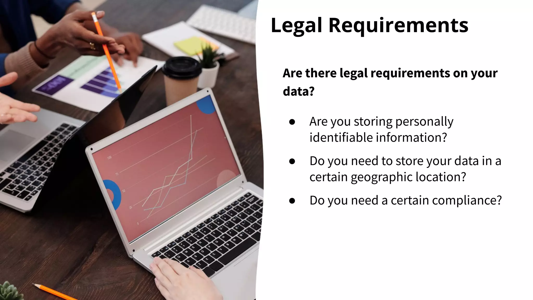 Legal Requirements
Are there legal requirements on your
data?
● Are you storing personally
identifiable information?
● Do you need to store your data in a
certain geographic location?
● Do you need a certain compliance?
 