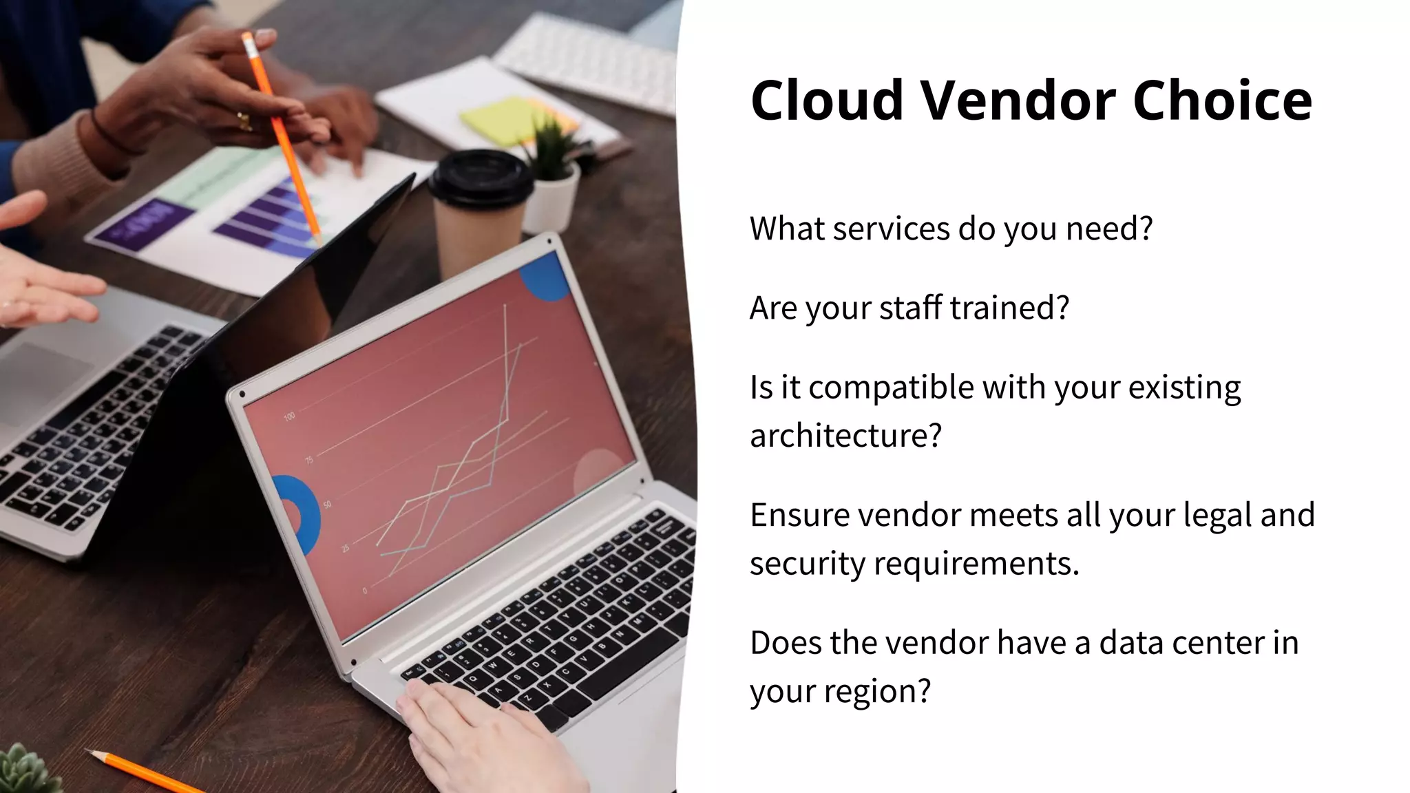 Cloud Vendor Choice
What services do you need?
Are your staﬀ trained?
Is it compatible with your existing
architecture?
Ensure vendor meets all your legal and
security requirements.
Does the vendor have a data center in
your region?
 